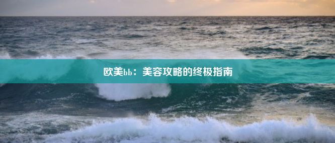 欧美bb：美容攻略的终极指南