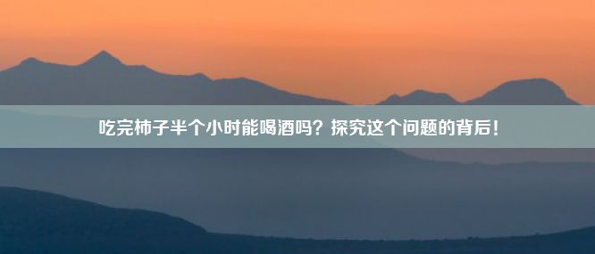 吃完柿子半个小时能喝酒吗？探究这个问题的背后！