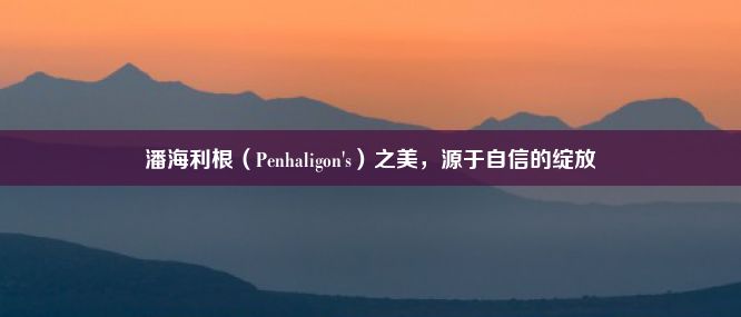 潘海利根（Penhaligon's）之美，源于自信的绽放