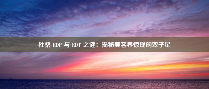 杜桑 EDP 与 EDT 之谜：揭秘美容界惊现的双子星