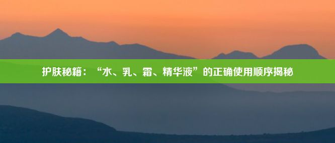 护肤秘籍：“水、乳、霜、精华液”的正确使用顺序揭秘