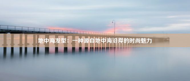 地中海发型：一种源自地中海沿岸的时尚魅力