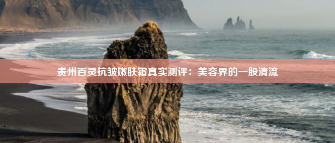 贵州百灵抗皱嫩肤霜真实测评：美容界的一股清流