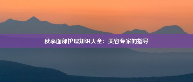 秋季面部护理知识大全：美容专家的指导