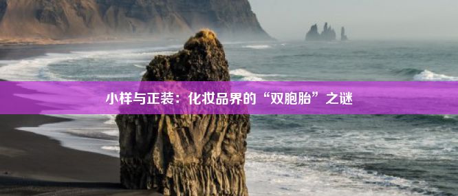 小样与正装：化妆品界的“双胞胎”之谜