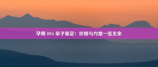 孕期 DNA 亲子鉴定：价格与方案一览无余