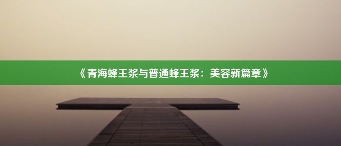 《青海蜂王浆与普通蜂王浆：美容新篇章》