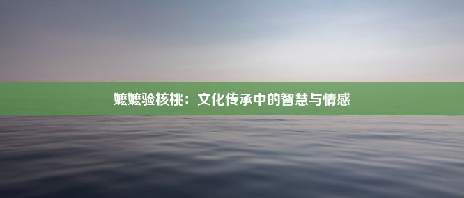 嬷嬷验核桃：文化传承中的智慧与情感