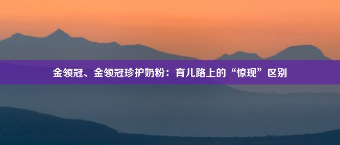 金领冠、金领冠珍护奶粉：育儿路上的“惊现”区别