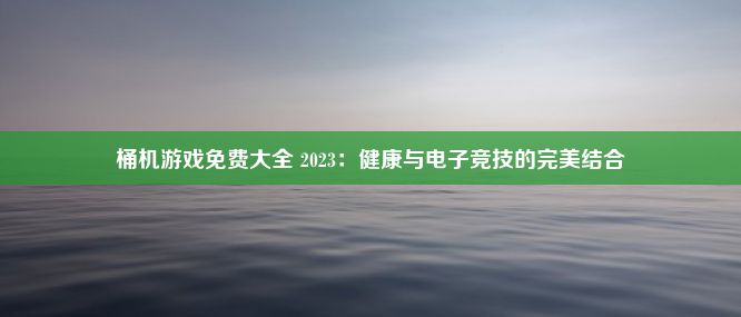 桶机游戏免费大全 2023：健康与电子竞技的完美结合