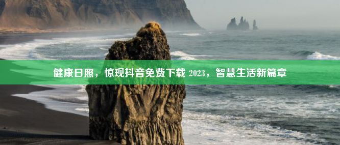 健康日照，惊现抖音免费下载 2023，智慧生活新篇章