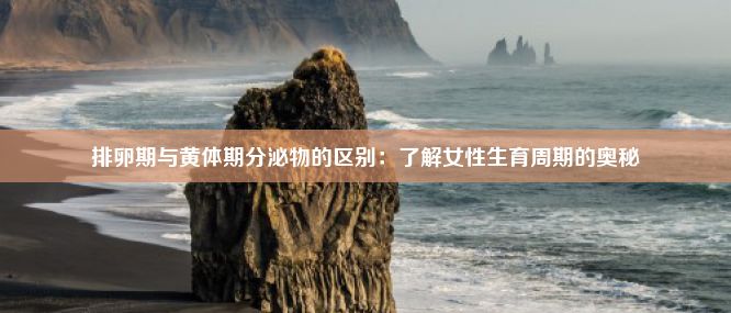 排卵期与黄体期分泌物的区别：了解女性生育周期的奥秘