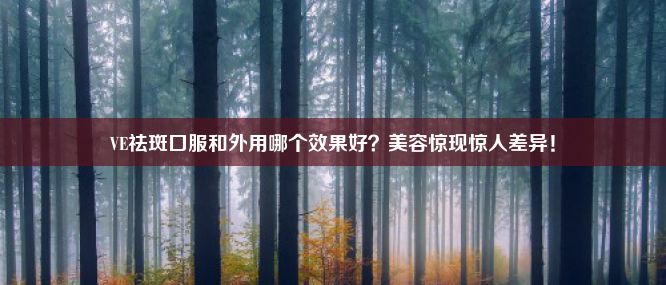 VE祛斑口服和外用哪个效果好？美容惊现惊人差异！