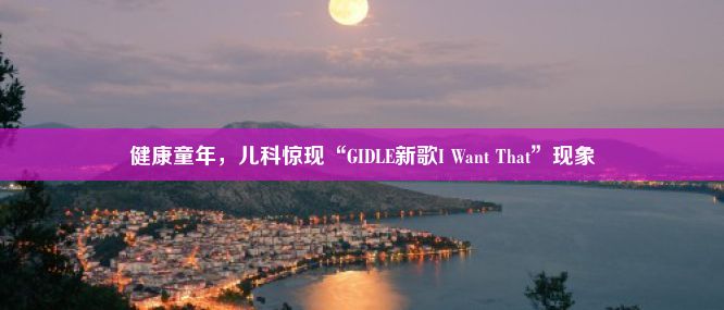 健康童年，儿科惊现“GIDLE新歌I Want That”现象