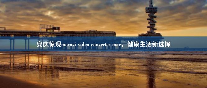 安庆惊现movavi video converter mac，健康生活新选择