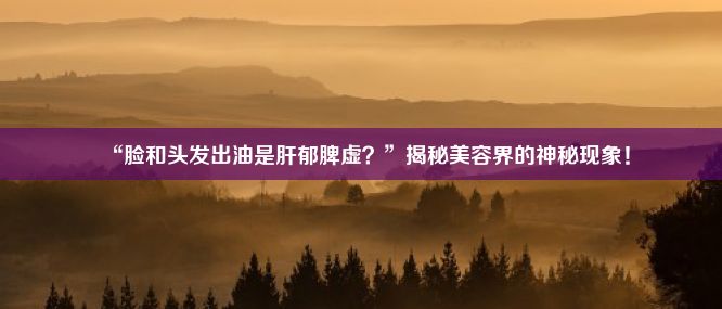 “脸和头发出油是肝郁脾虚？”揭秘美容界的神秘现象！