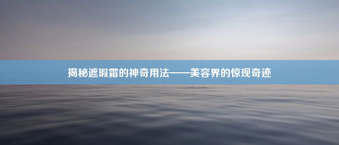 揭秘遮瑕霜的神奇用法——美容界的惊现奇迹