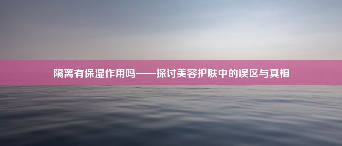 隔离有保湿作用吗——探讨美容护肤中的误区与真相