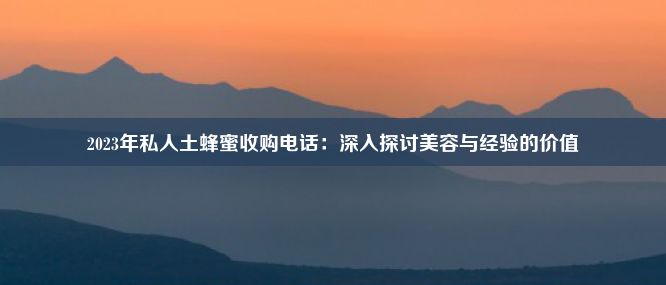 2023年私人土蜂蜜收购电话：深入探讨美容与经验的价值