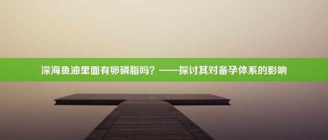 深海鱼油里面有卵磷脂吗？——探讨其对备孕体系的影响