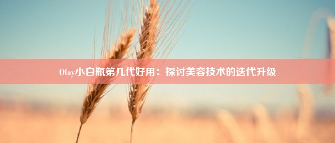 Olay小白瓶第几代好用：探讨美容技术的迭代升级