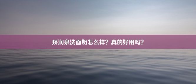 矫润泉洗面奶怎么样？真的好用吗？