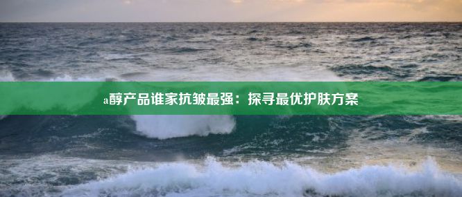 a醇产品谁家抗皱最强：探寻最优护肤方案