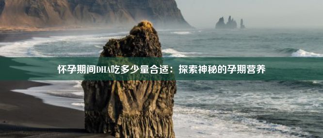 怀孕期间DHA吃多少量合适：探索神秘的孕期营养