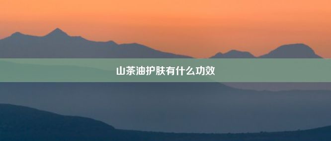 山茶油护肤有什么功效