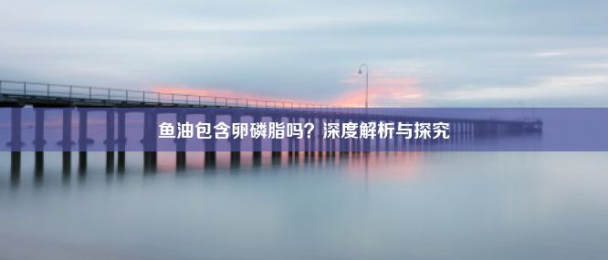 鱼油包含卵磷脂吗？深度解析与探究