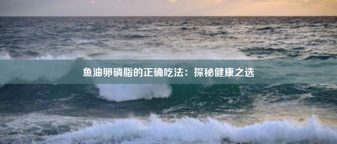 鱼油卵磷脂的正确吃法：探秘健康之选