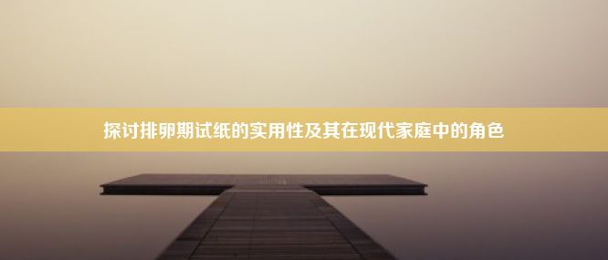 探讨排卵期试纸的实用性及其在现代家庭中的角色