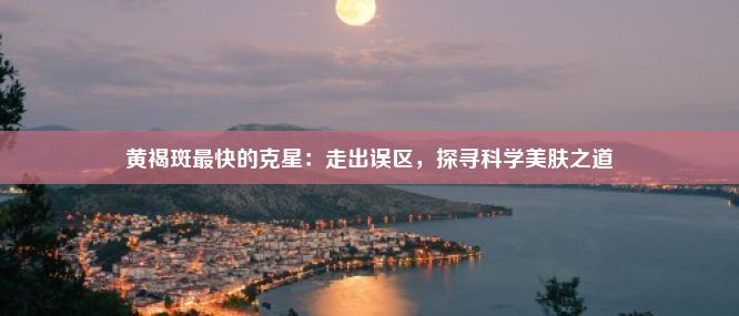 黄褐斑最快的克星：走出误区，探寻科学美肤之道