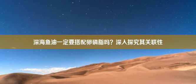 深海鱼油一定要搭配卵磷脂吗？深入探究其关联性