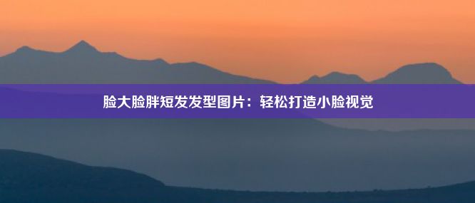 脸大脸胖短发发型图片：轻松打造小脸视觉