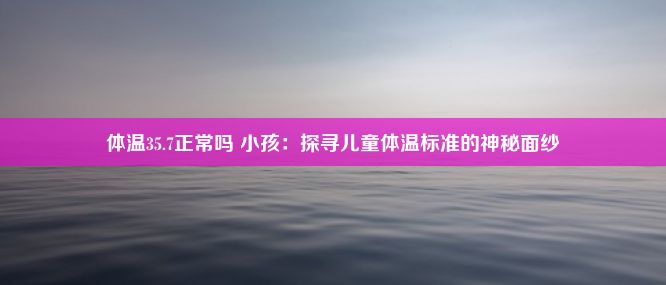 体温35.7正常吗 小孩：探寻儿童体温标准的神秘面纱