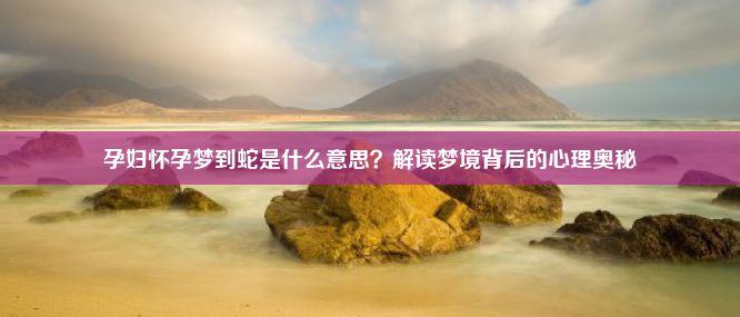 孕妇怀孕梦到蛇是什么意思？解读梦境背后的心理奥秘