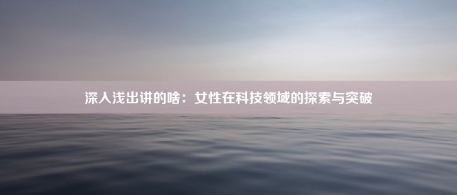 深入浅出讲的啥：女性在科技领域的探索与突破