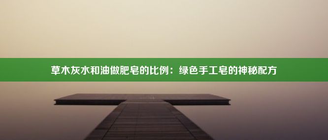 草木灰水和油做肥皂的比例：绿色手工皂的神秘配方