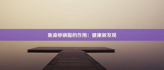 鱼油卵磷脂的作用：健康新发现