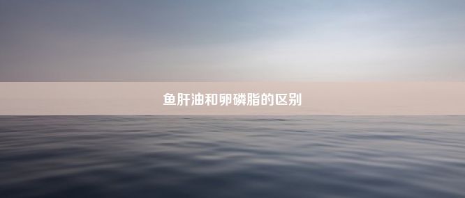 鱼肝油和卵磷脂的区别