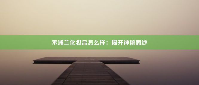 禾浦兰化妆品怎么样：揭开神秘面纱