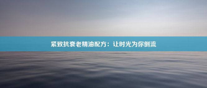 紧致抗衰老精油配方：让时光为你倒流