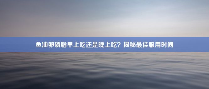 鱼油卵磷脂早上吃还是晚上吃？揭秘最佳服用时间