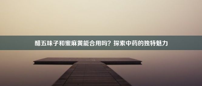 醋五味子和蜜麻黄能合用吗？探索中药的独特魅力