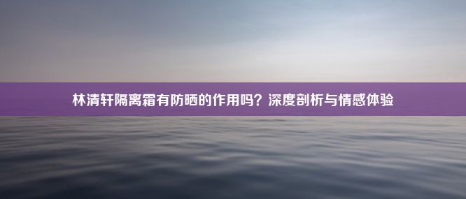 林清轩隔离霜有防晒的作用吗？深度剖析与情感体验