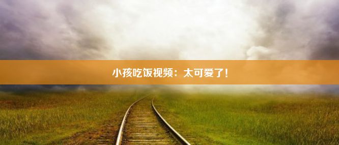 小孩吃饭视频：太可爱了！