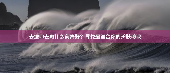 去痘印去斑什么药膏好？寻找最适合你的护肤秘诀