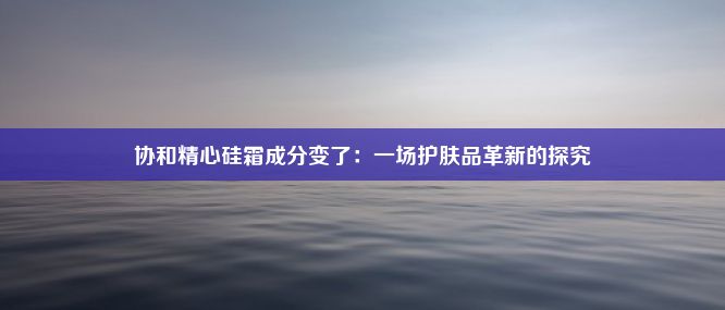 协和精心硅霜成分变了：一场护肤品革新的探究