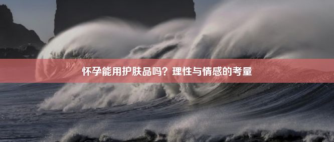 怀孕能用护肤品吗？理性与情感的考量